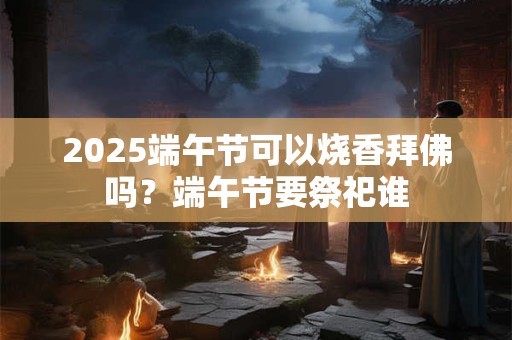 2025端午节可以烧香拜佛吗？端午节要祭祀谁