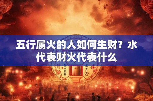 五行属火的人如何生财？水代表财火代表什么