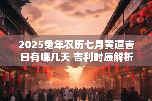 2025兔年农历七月黄道吉日有哪几天 吉利时辰解析
