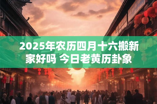 2025年农历四月十六搬新家好吗 今日老黄历卦象