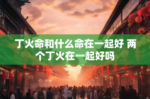 丁火命和什么命在一起好 两个丁火在一起好吗