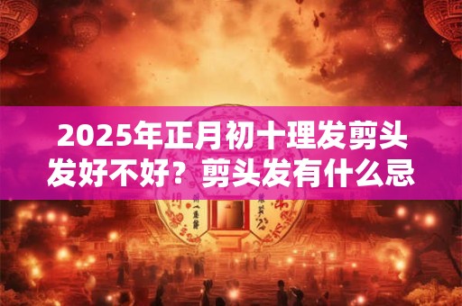 2025年正月初十理发剪头发好不好？剪头发有什么忌讳吗？