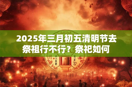 2025年三月初五清明节去祭祖行不行？祭祀如何