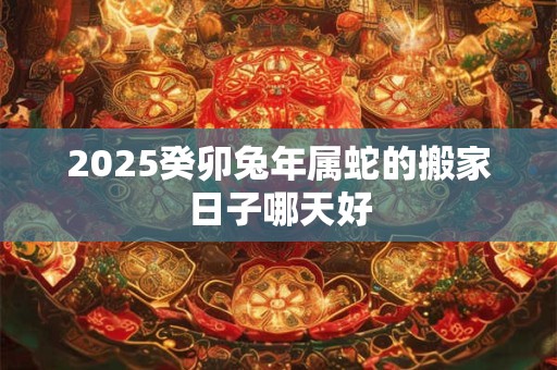 2025癸卯兔年属蛇的搬家日子哪天好