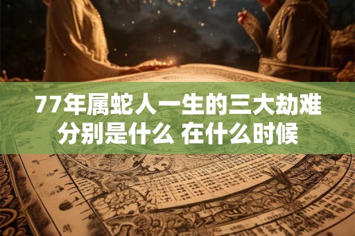 77年属蛇人一生的三大劫难分别是什么 在什么时候