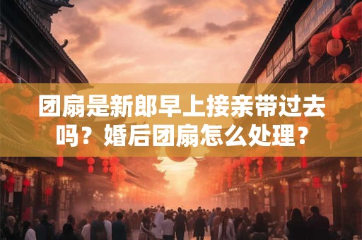 团扇是新郎早上接亲带过去吗？婚后团扇怎么处理？