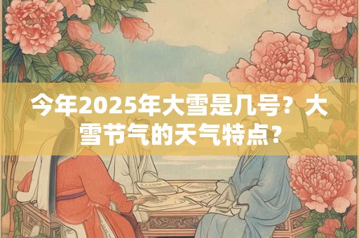 今年2025年大雪是几号？大雪节气的天气特点？