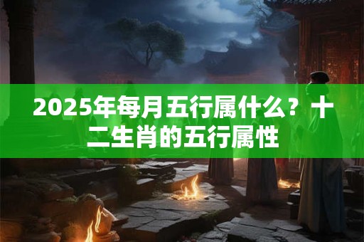 2025年每月五行属什么？十二生肖的五行属性
