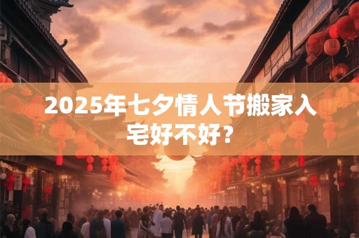 2025年七夕情人节搬家入宅好不好？