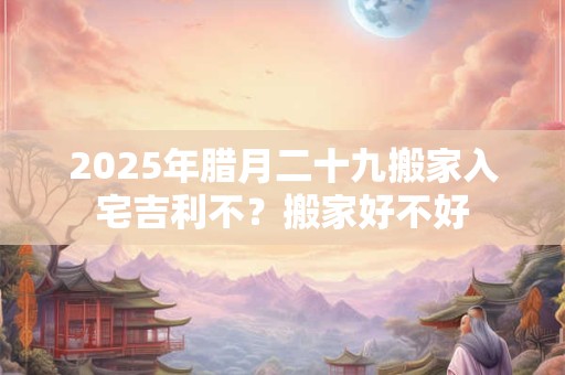 2025年腊月二十九搬家入宅吉利不？搬家好不好