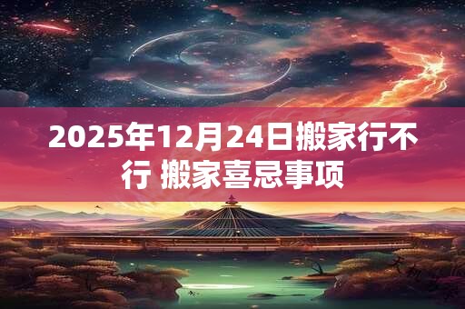 2025年12月24日搬家行不行 搬家喜忌事项