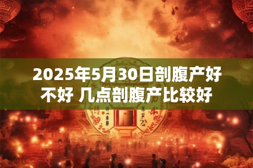 2025年5月30日剖腹产好不好 几点剖腹产比较好