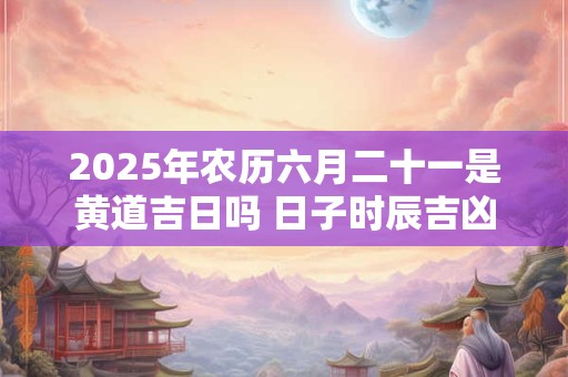 2025年农历六月二十一是黄道吉日吗 日子时辰吉凶