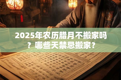2025年农历腊月不搬家吗？哪些天禁忌搬家？