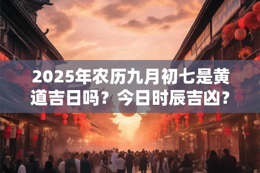 2025年农历九月初七是黄道吉日吗？今日时辰吉凶？