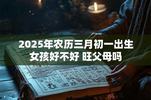 2025年农历三月初一出生女孩好不好 旺父母吗