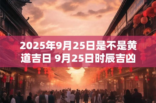 2025年9月25日是不是黄道吉日 9月25日时辰吉凶