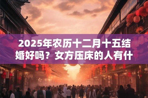 详细阅读:2025年农历十二月十五结婚好吗?女方压床的人有什么要求? 2025年农历十二月十五结婚好吗?女方压床的人有什么要求?