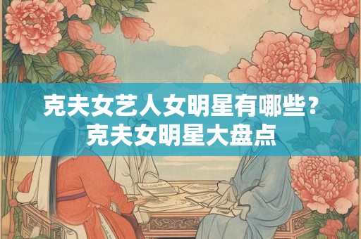 克夫女艺人女明星有哪些？克夫女明星大盘点