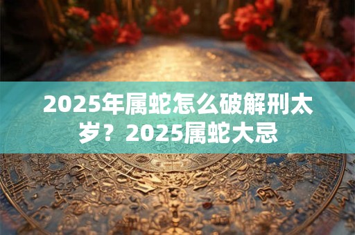 2025年属蛇怎么破解刑太岁？2025属蛇大忌