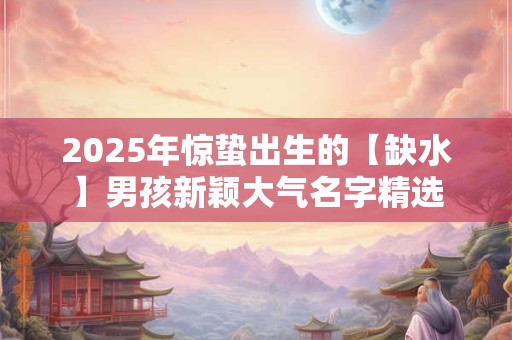 2025年惊蛰出生的【缺水】男孩新颖大气名字精选