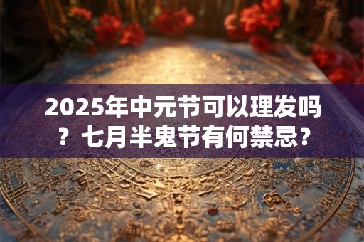 2025年中元节可以理发吗？七月半鬼节有何禁忌？