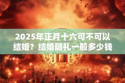 2025年正月十六可不可以结婚？结婚随礼一般多少钱？