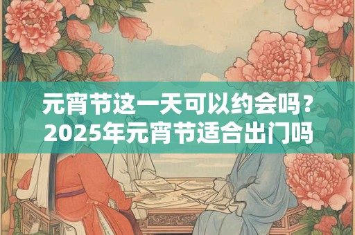 元宵节这一天可以约会吗？2025年元宵节适合出门吗？