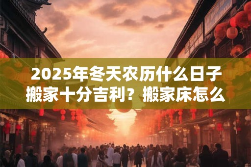 2025年冬天农历什么日子搬家十分吉利？搬家床怎么搬