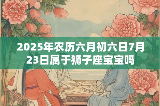 2025年农历六月初六日7月23日属于狮子座宝宝吗
