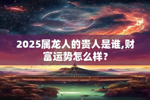 2025属龙人的贵人是谁,财富运势怎么样？