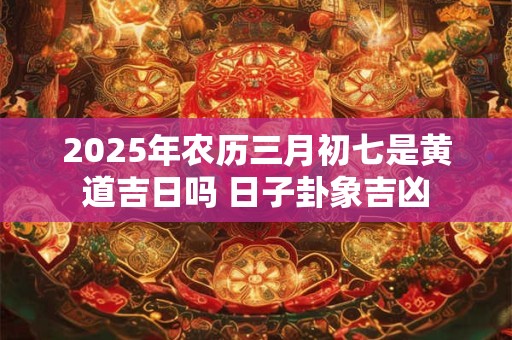 2025年农历三月初七是黄道吉日吗 日子卦象吉凶