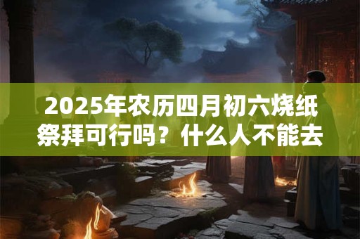 2025年农历四月初六烧纸祭拜可行吗？什么人不能去上坟？