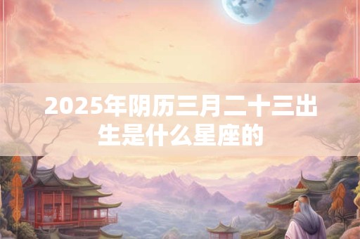 2025年阴历三月二十三出生是什么星座的