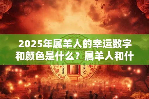 2025年属羊人的幸运数字和颜色是什么？属羊人和什么属相最配？