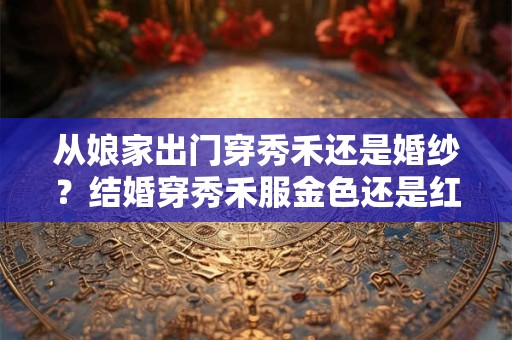 从娘家出门穿秀禾还是婚纱？结婚穿秀禾服金色还是红色好？