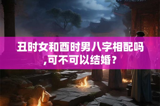 丑时女和酉时男八字相配吗,可不可以结婚？
