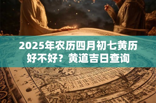 2025年农历四月初七黄历好不好？黄道吉日查询