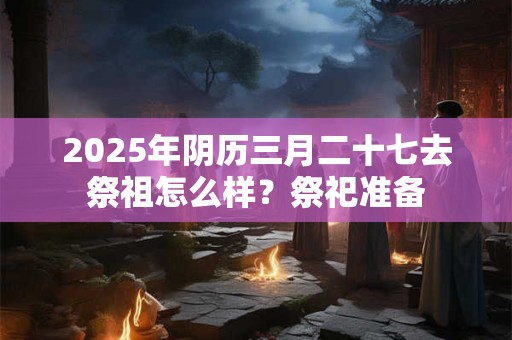 2025年阴历三月二十七去祭祖怎么样？祭祀准备