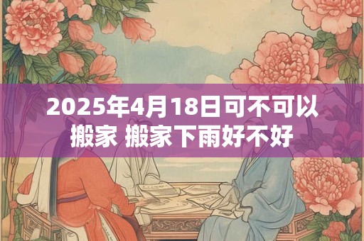 2025年4月18日可不可以搬家 搬家下雨好不好
