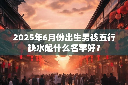 2025年6月份出生男孩五行缺水起什么名字好？