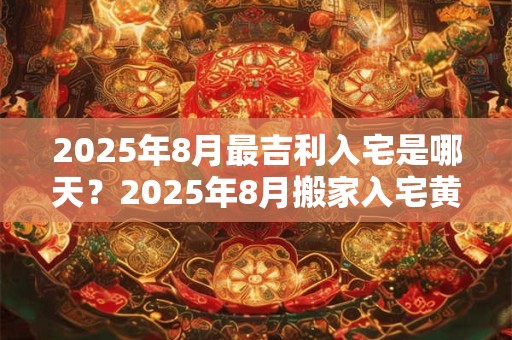 2025年8月最吉利入宅是哪天？2025年8月搬家入宅黄道吉日查询