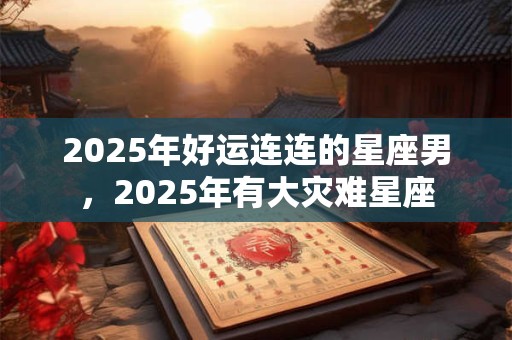 2025年好运连连的星座男，2025年有大灾难星座