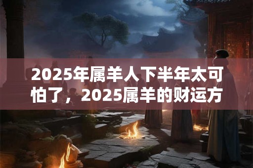 2025年属羊人下半年太可怕了，2025属羊的财运方位