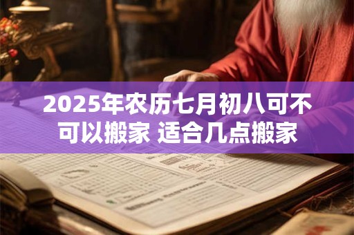 2025年农历七月初八可不可以搬家 适合几点搬家