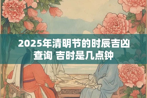 2026年清明节的时辰吉凶查询 吉时是几点钟 2026年清明节的时辰吉凶查询 吉时是几点钟