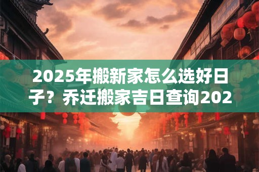 2025年搬新家怎么选好日子？乔迁搬家吉日查询2025