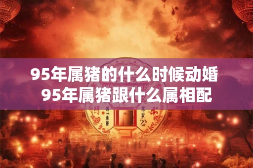 95年属猪的什么时候动婚 95年属猪跟什么属相配