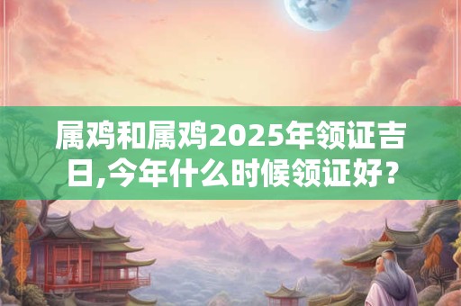 属鸡和属鸡2025年领证吉日,今年什么时候领证好？