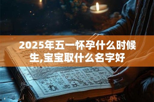 2025年五一怀孕什么时候生,宝宝取什么名字好